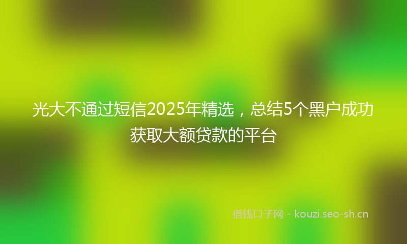 光大不通过短信2025年精选，总结5个黑户成功获取大额贷款的平台