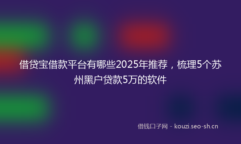 借贷宝借款平台有哪些2025年推荐，梳理5个苏州黑户贷款5万的软件