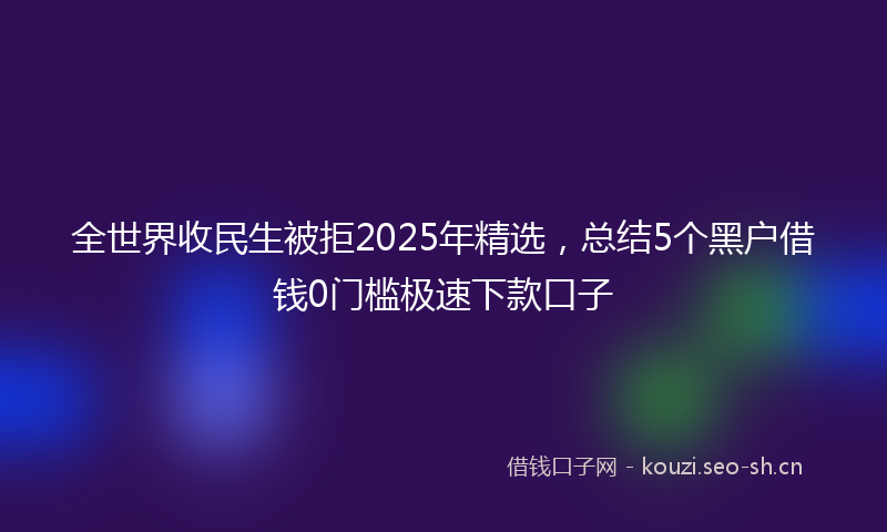 全世界收民生被拒2025年精选，总结5个黑户借钱0门槛极速下款口子