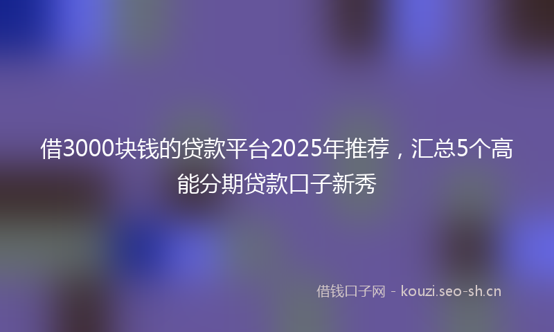 借3000块钱的贷款平台2025年推荐，汇总5个高能分期贷款口子新秀