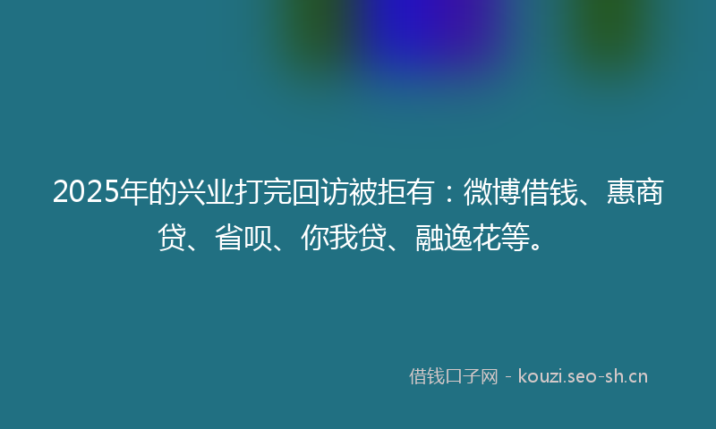 2025年的兴业打完回访被拒有：微博借钱、惠商贷、省呗、你我贷、融逸花等。