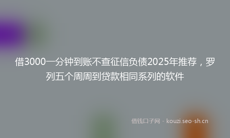 借3000一分钟到账不查征信负债2025年推荐，罗列五个周周到贷款相同系列的软件