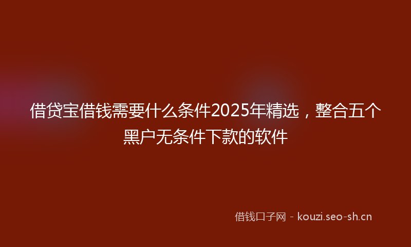 借贷宝借钱需要什么条件2025年精选，整合五个黑户无条件下款的软件