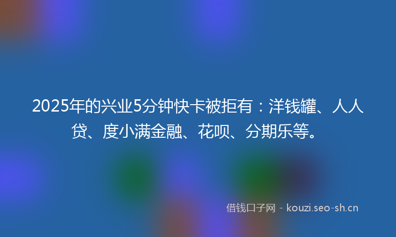 2025年的兴业5分钟快卡被拒有：洋钱罐、人人贷、度小满金融、花呗、分期乐等。