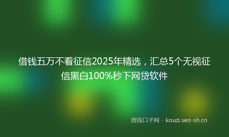 借钱五万不看征信2025年精选，汇总5个无视征信黑白100%秒下网贷软件