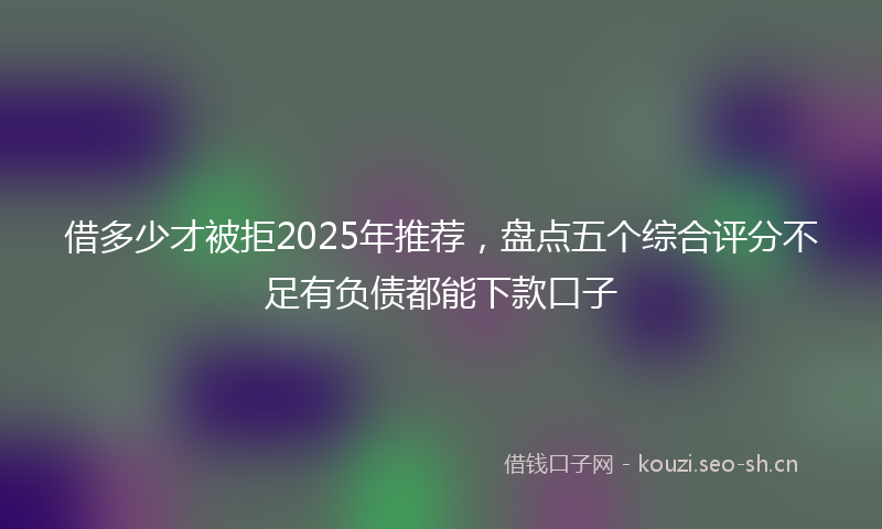 借多少才被拒2025年推荐，盘点五个综合评分不足有负债都能下款口子