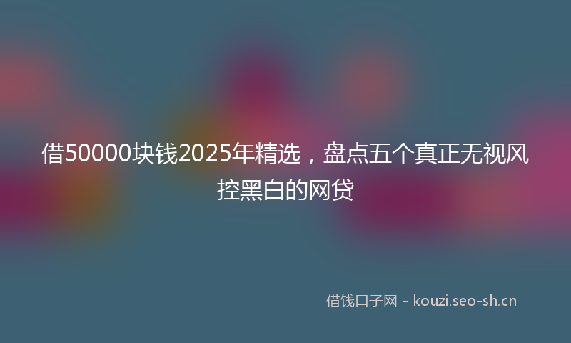 借50000块钱2025年精选，盘点五个真正无视风控黑白的网贷