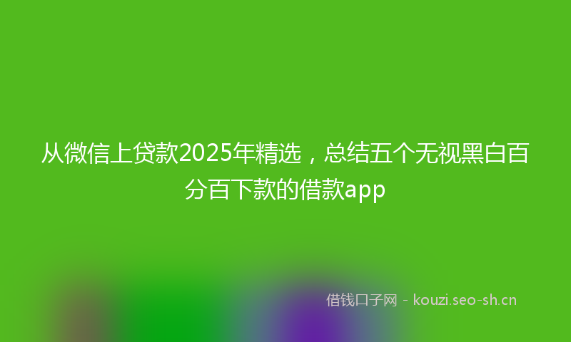 从微信上贷款2025年精选，总结五个无视黑白百分百下款的借款app
