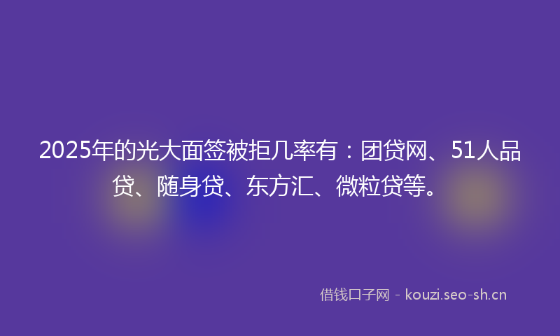 2025年的光大面签被拒几率有：团贷网、51人品贷、随身贷、东方汇、微粒贷等。