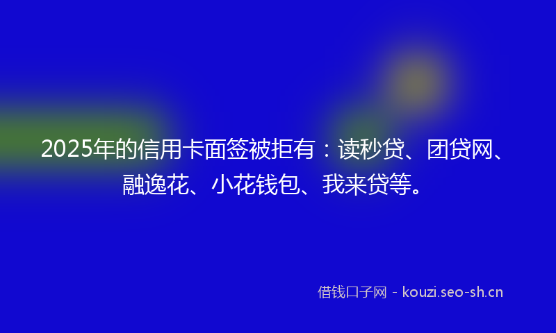 2025年的信用卡面签被拒有：读秒贷、团贷网、融逸花、小花钱包、我来贷等。