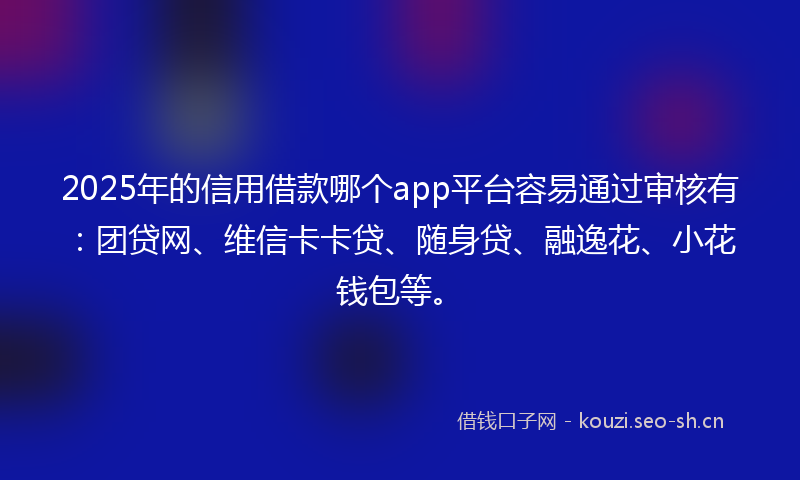 2025年的信用借款哪个app平台容易通过审核有：团贷网、维信卡卡贷、随身贷、融逸花、小花钱包等。