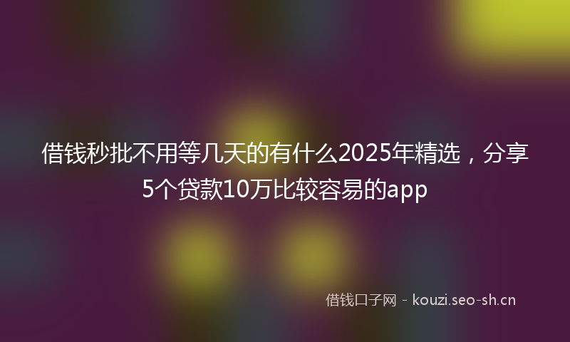 借钱秒批不用等几天的有什么2025年精选，分享5个贷款10万比较容易的app