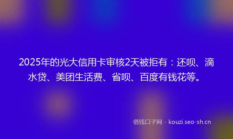 2025年的光大信用卡审核2天被拒有：还呗、滴水贷、美团生活费、省呗、百度有钱花等。
