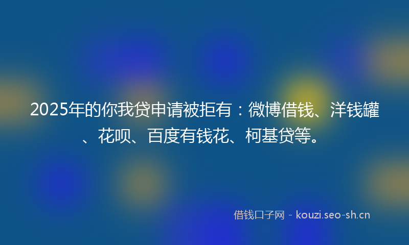 2025年的你我贷申请被拒有：微博借钱、洋钱罐、花呗、百度有钱花、柯基贷等。