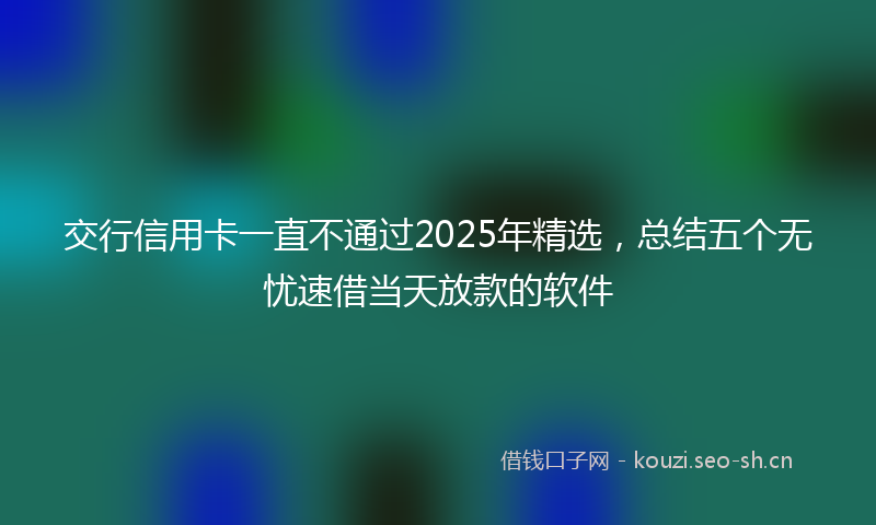 交行信用卡一直不通过2025年精选，总结五个无忧速借当天放款的软件