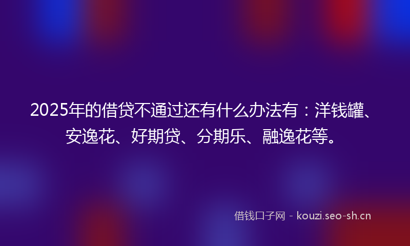 2025年的借贷不通过还有什么办法有：洋钱罐、安逸花、好期贷、分期乐、融逸花等。