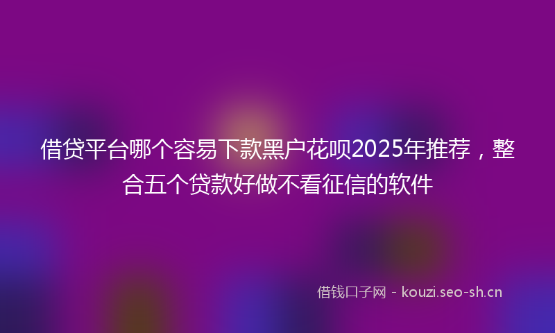 借贷平台哪个容易下款黑户花呗2025年推荐，整合五个贷款好做不看征信的软件