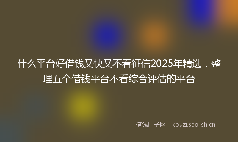 什么平台好借钱又快又不看征信2025年精选，整理五个借钱平台不看综合评估的平台