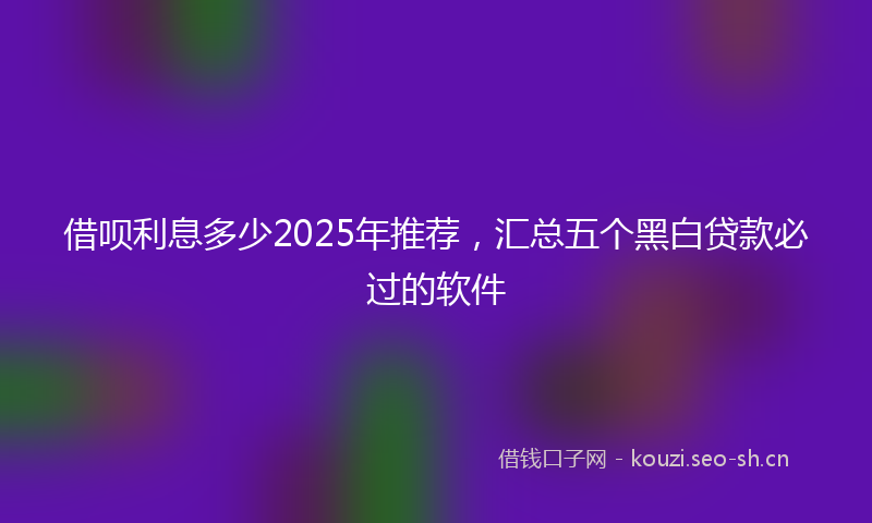借呗利息多少2025年推荐，汇总五个黑白贷款必过的软件