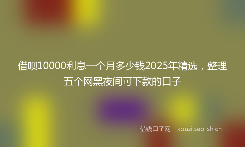 借呗10000利息一个月多少钱2025年精选，整理五个网黑夜间可下款的口子