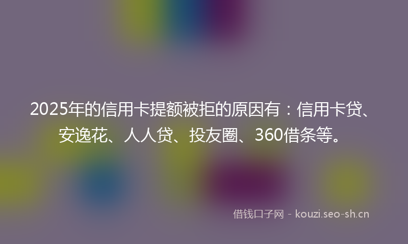 2025年的信用卡提额被拒的原因有：信用卡贷、安逸花、人人贷、投友圈、360借条等。
