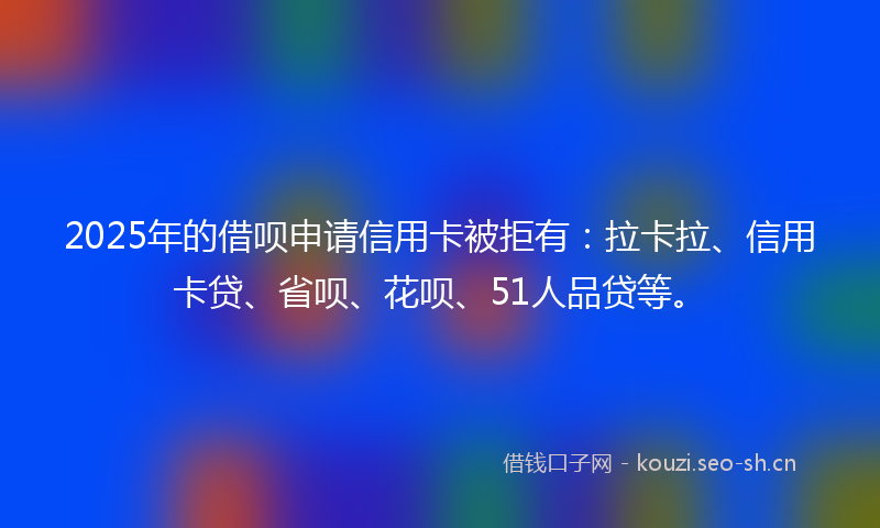 2025年的借呗申请信用卡被拒有：拉卡拉、信用卡贷、省呗、花呗、51人品贷等。