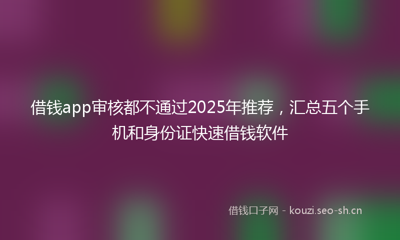 借钱app审核都不通过2025年推荐，汇总五个手机和身份证快速借钱软件