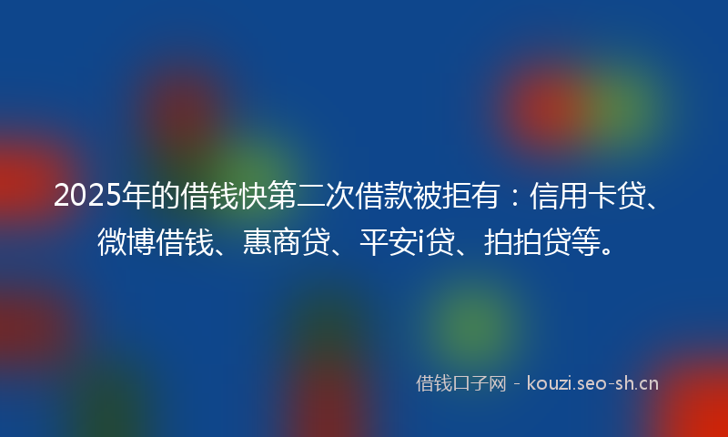 2025年的借钱快第二次借款被拒有：信用卡贷、微博借钱、惠商贷、平安i贷、拍拍贷等。