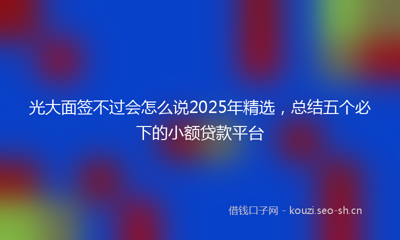 光大面签不过会怎么说2025年精选，总结五个必下的小额贷款平台