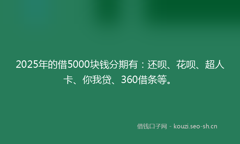 2025年的借5000块钱分期有：还呗、花呗、超人卡、你我贷、360借条等。
