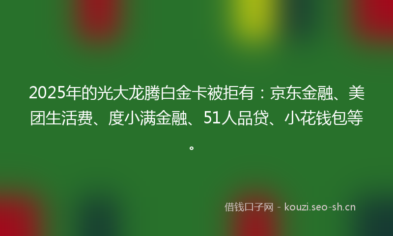 2025年的光大龙腾白金卡被拒有：京东金融、美团生活费、度小满金融、51人品贷、小花钱包等。