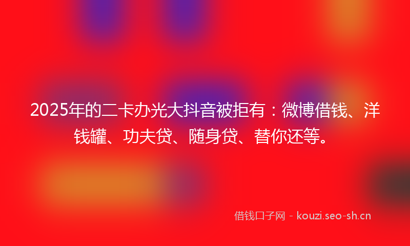 2025年的二卡办光大抖音被拒有：微博借钱、洋钱罐、功夫贷、随身贷、替你还等。