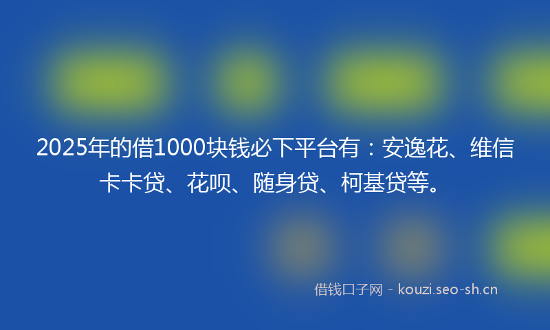 2025年的借1000块钱必下平台有：安逸花、维信卡卡贷、花呗、随身贷、柯基贷等。
