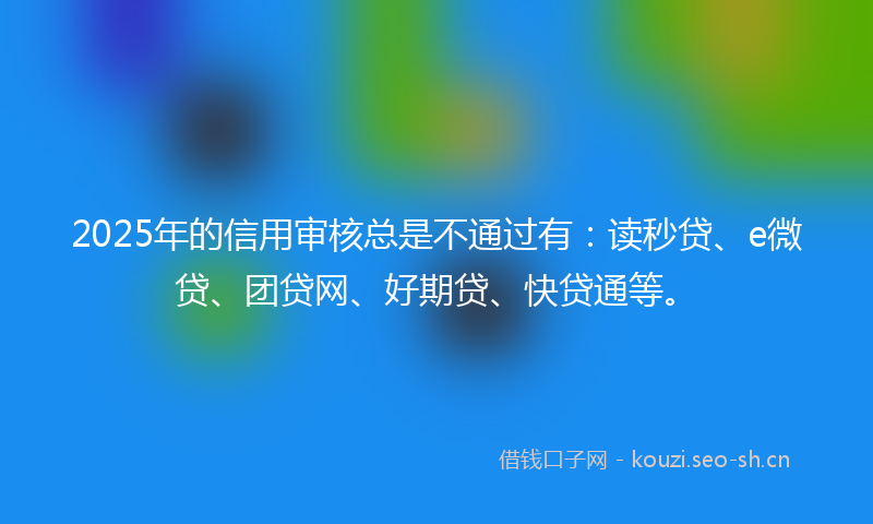 2025年的信用审核总是不通过有:读秒贷、e微贷、团贷网、好期贷、快贷通等。