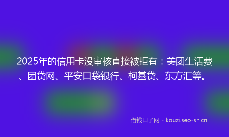 2025年的信用卡没审核直接被拒有：美团生活费、团贷网、平安口袋银行、柯基贷、东方汇等。