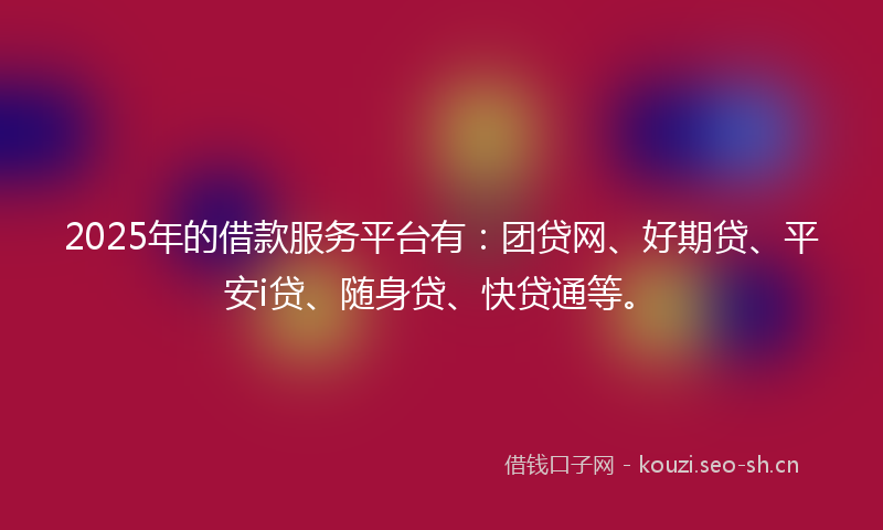 2025年的借款服务平台有：团贷网、好期贷、平安i贷、随身贷、快贷通等。