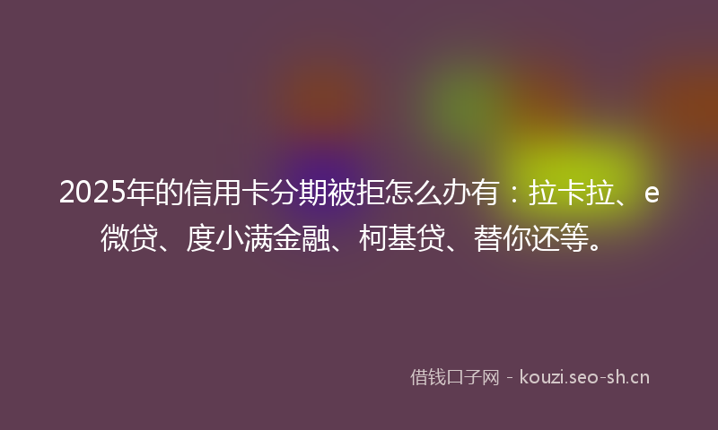 2025年的信用卡分期被拒怎么办有：拉卡拉、e微贷、度小满金融、柯基贷、替你还等。