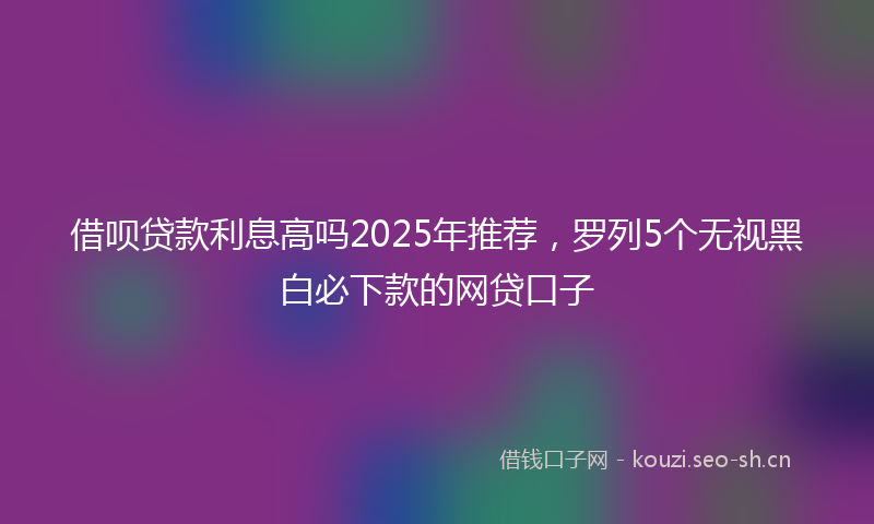 借呗贷款利息高吗2025年推荐，罗列5个无视黑白必下款的网贷口子