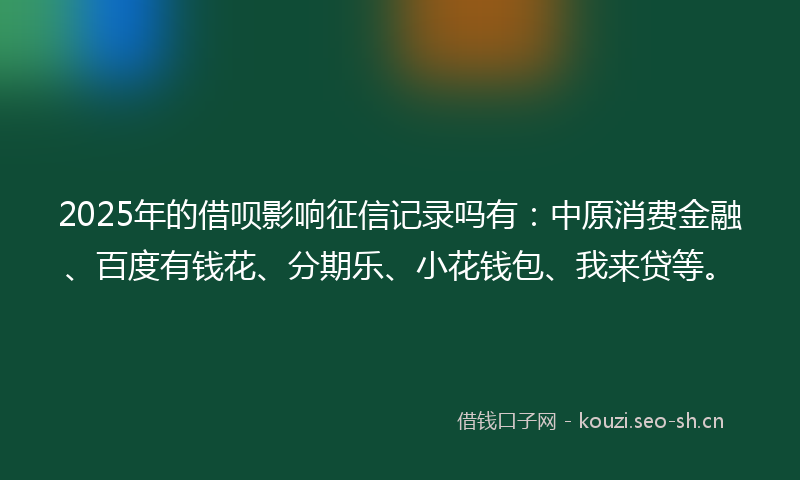 2025年的借呗影响征信记录吗有：中原消费金融、百度有钱花、分期乐、小花钱包、我来贷等。