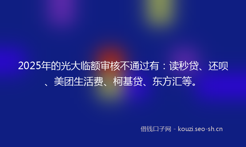 2025年的光大临额审核不通过有：读秒贷、还呗、美团生活费、柯基贷、东方汇等。