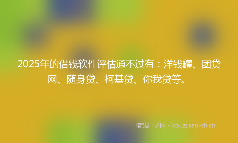 2025年的借钱软件评估通不过有：洋钱罐、团贷网、随身贷、柯基贷、你我贷等。