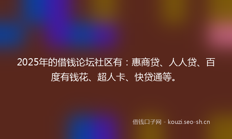 2025年的借钱论坛社区有：惠商贷、人人贷、百度有钱花、超人卡、快贷通等。