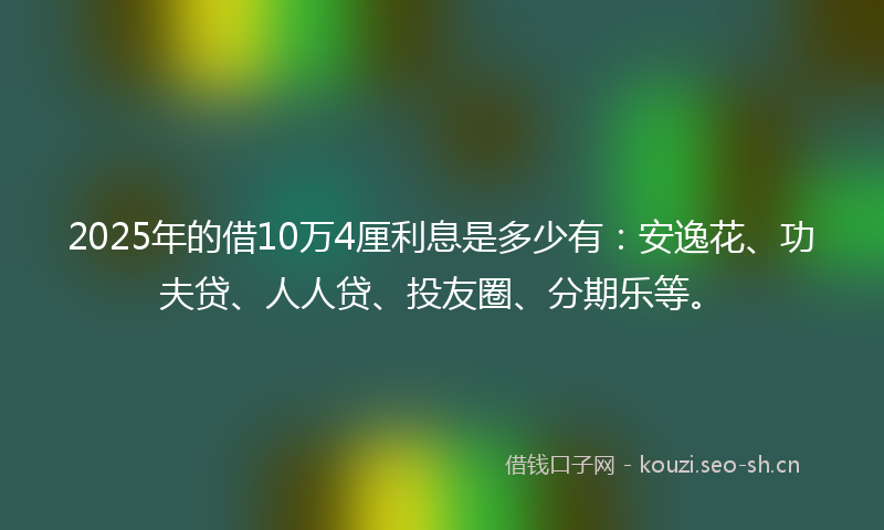 2025年的借10万4厘利息是多少有：安逸花、功夫贷、人人贷、投友圈、分期乐等。