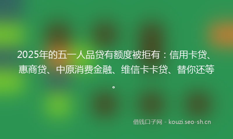 2025年的五一人品贷有额度被拒有：信用卡贷、惠商贷、中原消费金融、维信卡卡贷、替你还等。
