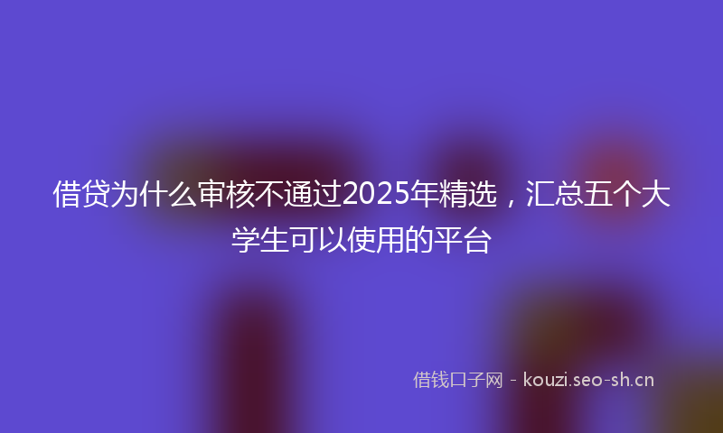 借贷为什么审核不通过2025年精选,汇总五个大学生可以使用的平台