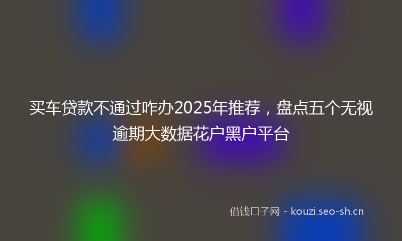 买车贷款不通过咋办2025年推荐，盘点五个无视逾期大数据花户黑户平台