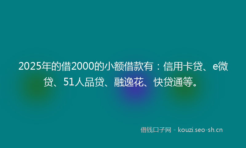 2025年的借2000的小额借款有：信用卡贷、e微贷、51人品贷、融逸花、快贷通等。