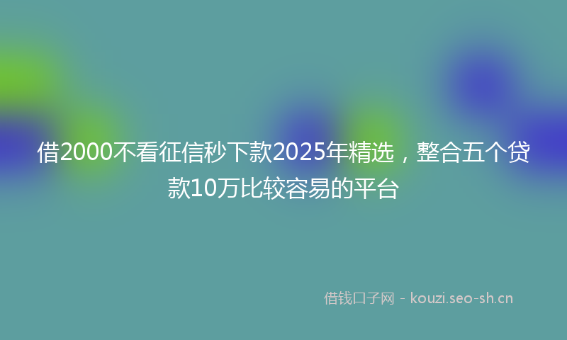 借2000不看征信秒下款2025年精选，整合五个贷款10万比较容易的平台