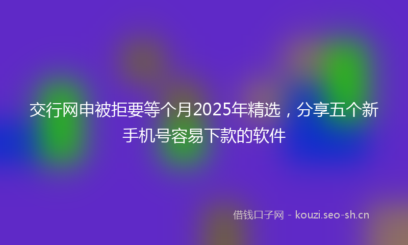 交行网申被拒要等个月2025年精选，分享五个新手机号容易下款的软件