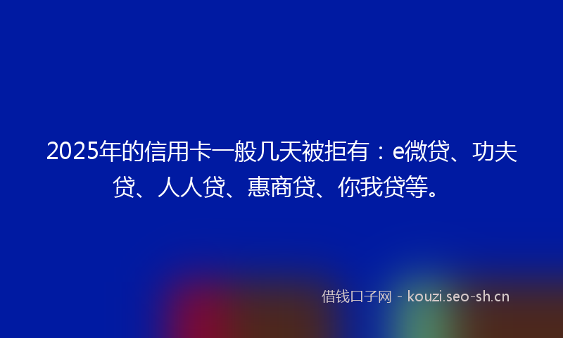 2025年的信用卡一般几天被拒有：e微贷、功夫贷、人人贷、惠商贷、你我贷等。